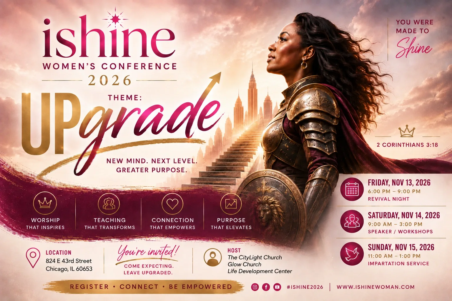 iShine Women’s Conference 2026. Theme: Upgrade — New Mind. Next Level. Greater Purpose. 2 Corinthians 3:18. Friday November 13, 6:00 to 9:00 PM, Revival Night. Saturday November 14, 9:00 AM to 3:00 PM, Speakers and Workshops. Sunday November 15, 11:00 AM to 1:00 PM, Impartation Service. 824 E. 43rd Street, Chicago, Illinois 60653. Hosted by The CityLight Church, Glow Church and Life Development Center. Come expecting. Leave upgraded.